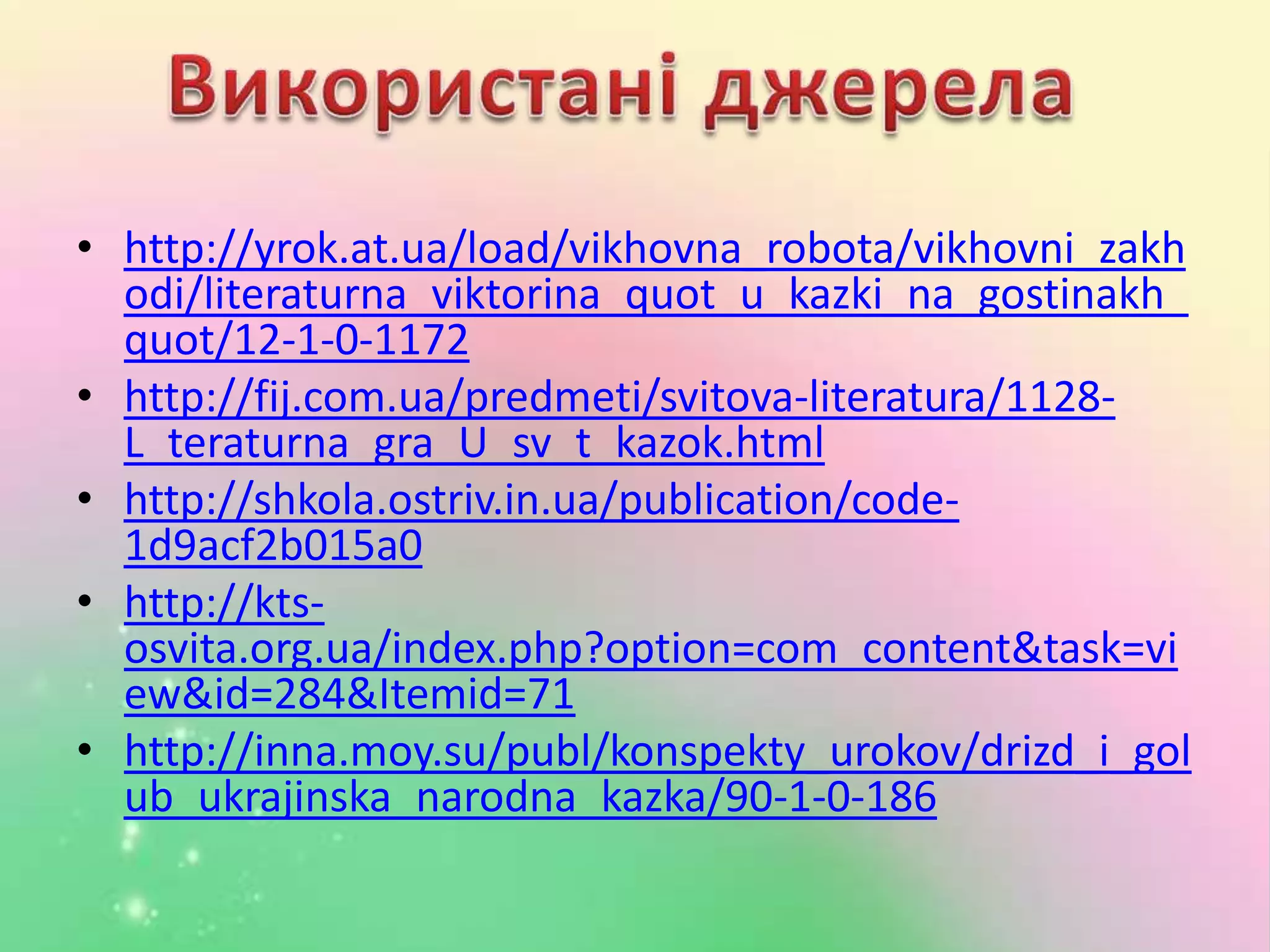 • http://yrok.at.ua/load/vikhovna_robota/vikhovni_zakh
odi/literaturna_viktorina_quot_u_kazki_na_gostinakh_
quot/12-1-0-1172
• http://fij.com.ua/predmeti/svitova-literatura/1128-
L_teraturna_gra_U_sv_t_kazok.html
• http://shkola.ostriv.in.ua/publication/code-
1d9acf2b015a0
• http://kts-
osvita.org.ua/index.php?option=com_content&task=vi
ew&id=284&Itemid=71
• http://inna.moy.su/publ/konspekty_urokov/drizd_i_gol
ub_ukrajinska_narodna_kazka/90-1-0-186
 