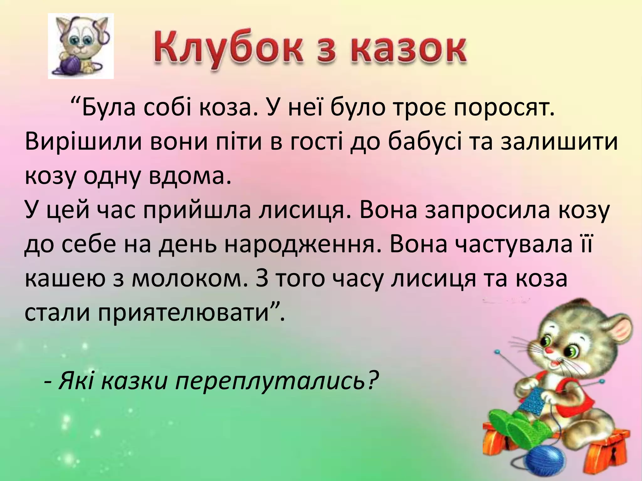 “Була собі коза. У неї було троє поросят.
Вирішили вони піти в гості до бабусі та залишити
козу одну вдома.
У цей час прийшла лисиця. Вона запросила козу
до себе на день народження. Вона частувала її
кашею з молоком. З того часу лисиця та коза
стали приятелювати”.
- Які казки переплутались?
 
