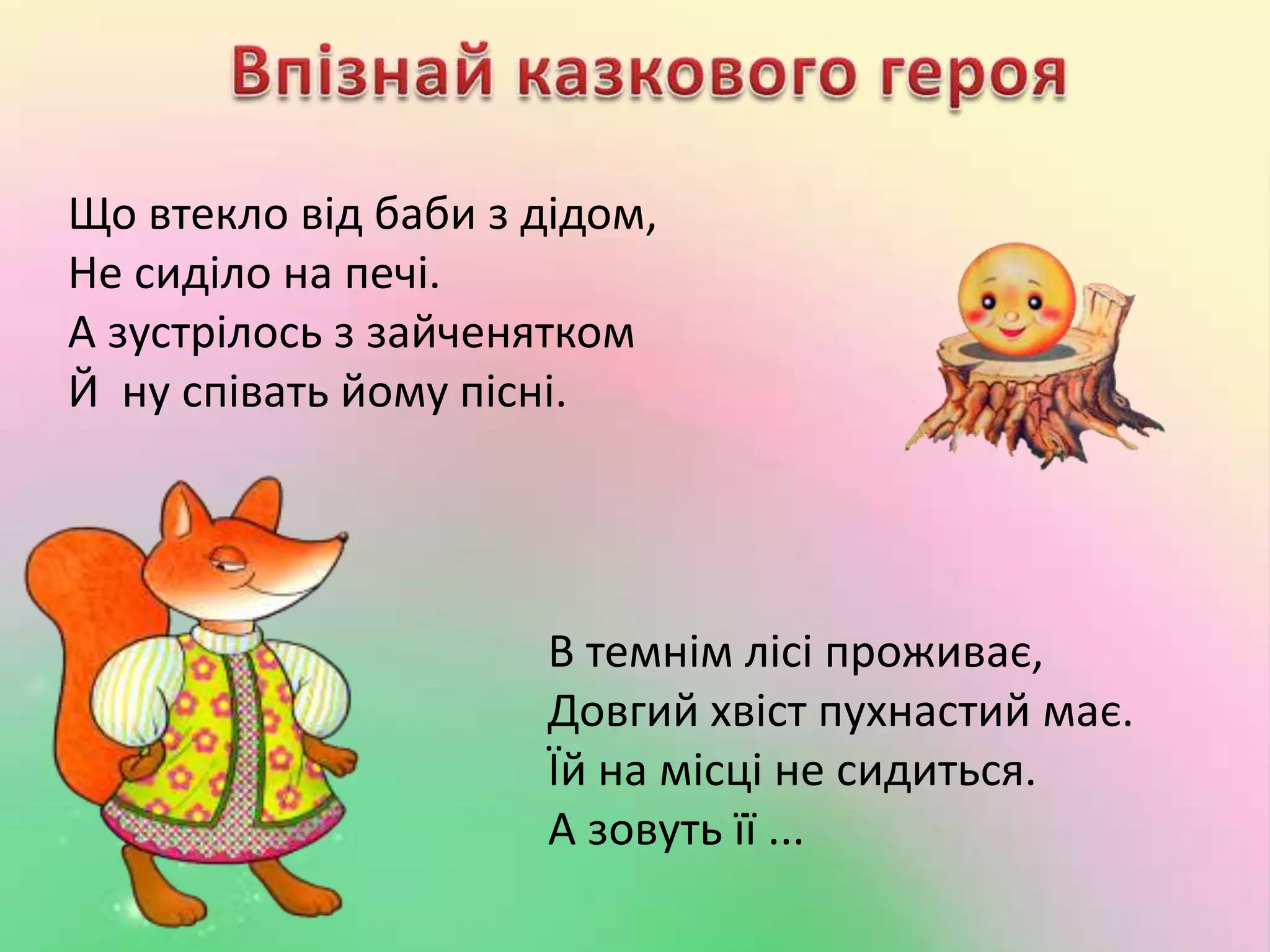 Що втекло від баби з дідом,
Не сиділо на печі.
А зустрілось з зайченятком
Й ну співать йому пісні.
В темнім лісі проживає,
Довгий хвіст пухнастий має.
Їй на місці не сидиться.
А зовуть її ...
 