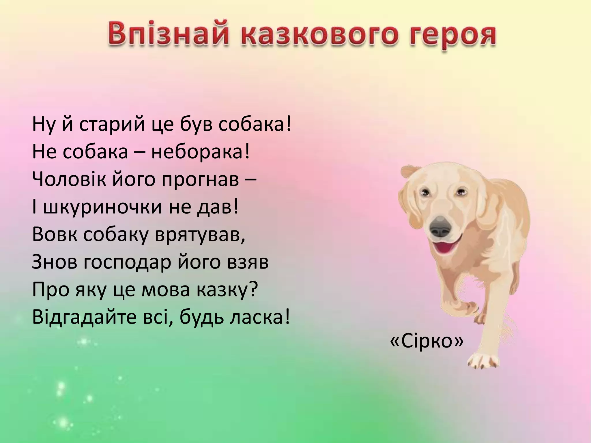 Ну й старий це був собака!
Не собака – неборака!
Чоловік його прогнав –
І шкуриночки не дав!
Вовк собаку врятував,
Знов господар його взяв
Про яку це мова казку?
Відгадайте всі, будь ласка!
«Сірко»
 