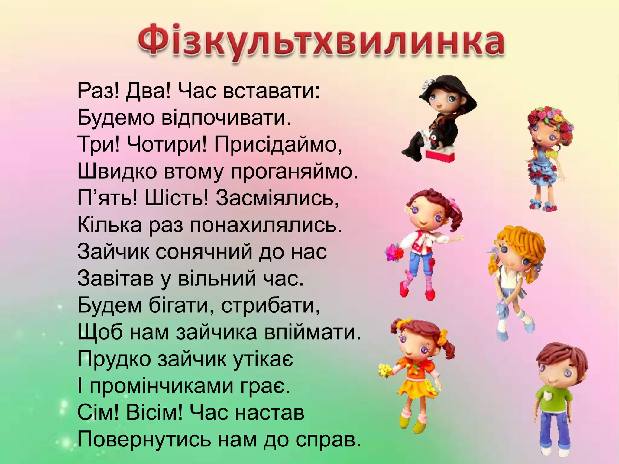 Раз! Два! Час вставати:
Будемо відпочивати.
Три! Чотири! Присідаймо,
Швидко втому проганяймо.
П’ять! Шість! Засміялись,
Кілька раз понахилялись.
Зайчик сонячний до нас
Завітав у вільний час.
Будем бігати, стрибати,
Щоб нам зайчика впіймати.
Прудко зайчик утікає
І промінчиками грає.
Сім! Вісім! Час настав
Повернутись нам до справ.
 