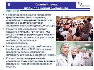 :человеческий капитал для новой экономики 3
 Первоочередная задача государства –
формирование новых лидеров,
способных взять ответственность за
проекты в растущих секторах
экономики и в некоммерческом секторе.
 Развитие новых лидеров требует
создания ситуации, при которой мы
готовы «учиться и лечиться в России».
АСИ отбирает проекты для реализации
в области образования и
здравоохранения.
 Мы не проводим экспертный семинар.
На Форсайт-Флоте АСИ обеспечивает
проработку реальных проектов
изменений для новой экономики России.
 С нами плывут лидеры мнений,
способные стать союзниками власти в
позитивной повестке преобразования
страны.
Главная тема:
люди для новой экономики
6
 