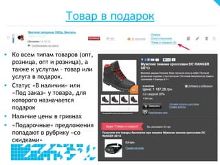 Товар в подарок
 Ко всем типам товаров (опт,
розница, опт и розница), а
также к услугам – товар или
услуга в подарок.
 Статус «В наличии» или
«Под заказ» у товара, для
которого назначается
подарок
 Наличие цены в гривнах
 «Подарочные» предложения
попадают в рубрику «со
скидками»
 