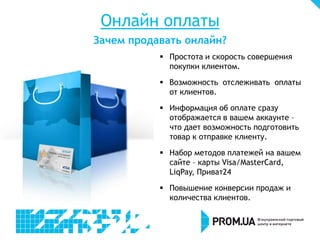 Онлайн оплаты
Зачем продавать онлайн?
 Простота и скорость совершения
покупки клиентом.
 Возможность отслеживать оплаты
от клиентов.
 Информация об оплате сразу
отображается в вашем аккаунте –
что дает возможность подготовить
товар к отправке клиенту.
 Набор методов платежей на вашем
сайте – карты Visa/MasterCard,
LiqPay, Приват24
 Повышение конверсии продаж и
количества клиентов.
 
