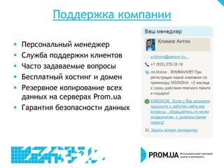 Поддержка компании
 Персональный менеджер
 Служба поддержки клиентов
 Часто задаваемые вопросы
 Бесплатный хостинг и домен
 Резервное копирование всех
данных на серверах Prom.ua
 Гарантия безопасности данных
 