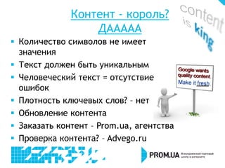 Контент - король?
ДААААА
 Количество символов не имеет
значения
 Текст должен быть уникальным
 Человеческий текст = отсутствие
ошибок
 Плотность ключевых слов? – нет
 Обновление контента
 Заказать контент – Prom.ua, агентства
 Проверка контента? – Advego.ru
 