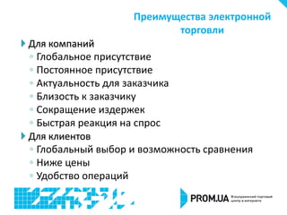 Для компаний
◦ Глобальное присутствие
◦ Постоянное присутствие
◦ Актуальность для заказчика
◦ Близость к заказчику
◦ Сокращение издержек
◦ Быстрая реакция на спрос
 Для клиентов
◦ Глобальный выбор и возможность сравнения
◦ Ниже цены
◦ Удобство операций
Преимущества электронной
торговли
 