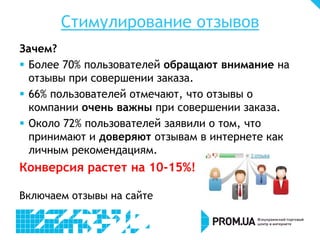 Стимулирование отзывов
Зачем?
 Более 70% пользователей обращают внимание на
отзывы при совершении заказа.
 66% пользователей отмечают, что отзывы о
компании очень важны при совершении заказа.
 Около 72% пользователей заявили о том, что
принимают и доверяют отзывам в интернете как
личным рекомендациям.
Конверсия растет на 10-15%!
Включаем отзывы на сайте
 