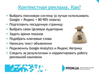 Контекстная реклама. Как?
 Выбрать поисковую систему (а лучше использовать
Google + Яндекс = 80-90% охвата)
 Подготовить посадочную страницу
 Выбрать свою Целевую Аудиторию
 Задать время показов
 Подобрать ключевые слова
 Написать текст объявления
 Подключить Google Analytics и Яндекс Метрику
 Следить за результатами и корректировать работу
рекламной кампании
 