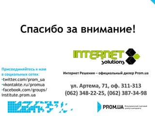 Спасибо за внимание!
Присоединяйтесь к нам
в социальных сетях:
•twitter.com/prom_ua
•vkontakte.ru/promua
•facebook.com/groups/
institute.prom.ua
Интернет Решения – официальный дилер Prom.ua
ул. Артема, 71, оф. 311-313
(062) 348-22-25, (062) 387-34-98
 