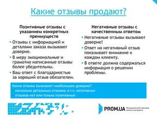 Какие отзывы продают?
Позитивные отзывы с
указанием конкретных
преимуществ
 Отзывы с информацией и
деталями заказа вызывают
доверие.
 В меру эмоциональные и
грамотно написанные отзывы
более убедительны.
 Ваш ответ с благодарностью
за хороший отзыв обязателен.
Негативные отзывы с
качественным ответом
 Негативные отзывы вызывают
доверие!
 Ответ на негативный отзыв
показывает внимание к
каждом клиенту.
 В ответе должна содержаться
информация о решении
проблемы.
Какие отзывы вызывают наибольшее доверие?
+ несколько детальных отзывов, в т.ч. негативных
- отзывов нет или только позитивные
 