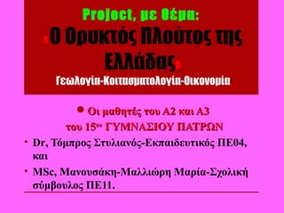 Project, με θέμα:
«Ο Ορυκτός Πλούτος της
Ελλάδας»
Γεωλογία-Κοιτασματολογία-Οικονομία
Οι μαθητές του Α2 και Α3Οι μαθητές του Α2 και Α3
του 15του 15ουου
ΓΥΜΓΥΜNNΑΣΙΟΥ ΠΑΤΡΩΝΑΣΙΟΥ ΠΑΤΡΩΝ
• Dr, Τόμπρος Στυλιανός-Εκπαιδευτικός ΠΕ04,
και
• MSc, Μανουσάκη-Μαλλιώρη Μαρία-Σχολική
σύμβουλος ΠΕ11.
 