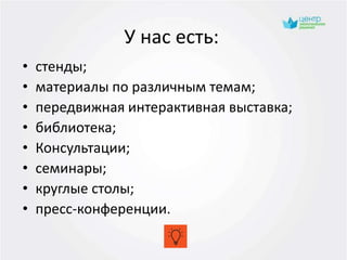 У нас есть:
• стенды;
• материалы по различным темам;
• передвижная интерактивная выставка;
• библиотека;
• Консультации;
• семинары;
• круглые столы;
• пресс-конференции.
 