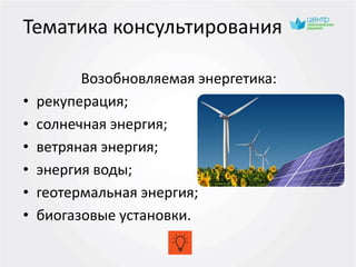 Возобновляемая энергетика:
• рекуперация;
• солнечная энергия;
• ветряная энергия;
• энергия воды;
• геотермальная энергия;
• биогазовые установки.
Тематика консультирования
 