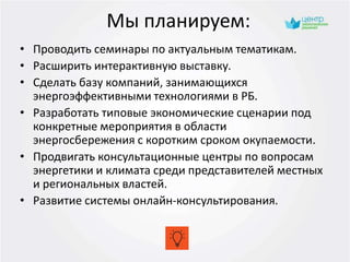 Мы планируем:
• Проводить семинары по актуальным тематикам.
• Расширить интерактивную выставку.
• Сделать базу компаний, занимающихся
энергоэффективными технологиями в РБ.
• Разработать типовые экономические сценарии под
конкретные мероприятия в области
энергосбережения с коротким сроком окупаемости.
• Продвигать консультационные центры по вопросам
энергетики и климата среди представителей местных
и региональных властей.
• Развитие системы онлайн-консультирования.
 