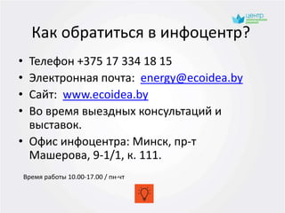 Как обратиться в инфоцентр?
• Телефон +375 17 334 18 15
• Электронная почта: energy@ecoidea.by
• Сайт: www.ecoidea.by
• Во время выездных консультаций и
выставок.
• Офис инфоцентра: Минск, пр-т
Машерова, 9-1/1, к. 111.
Время работы 10.00-17.00 / пн-чт
 