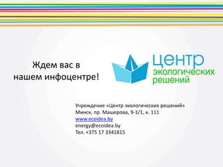 Ждем вас в
нашем инфоцентре!
Учреждение «Центр экологических решений»
Минск, пр. Машерова, 9-1/1, к. 111
www.ecoidea.by
energy@ecoidea.by
Тел. +375 17 3341815
 