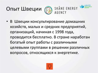 Опыт Швеции
• В Швеции консультирование домашних
хозяйств, малых и средних предприятий,
организаций, начиная с 1998 года,
проводится бесплатно. В стране наработан
богатый опыт работы с различными
целевыми группами в решении различных
вопросов, относящихся к энергетике.
 