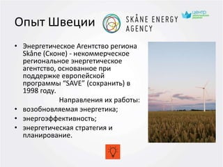 Опыт Швеции
• Энергетическое Агентство региона
Skåne (Сконе) - некоммерческое
региональное энергетическое
агентство, основанное при
поддержке европейской
программы “SAVE” (сохранить) в
1998 году.
Направления их работы:
• возобновляемая энергетика;
• энергоэффективность;
• энергетическая стратегия и
планирование.
 