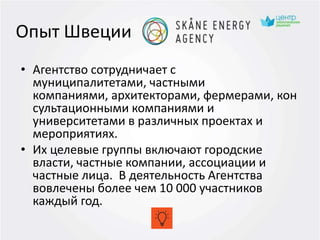 Опыт Швеции
• Агентство сотрудничает с
муниципалитетами, частными
компаниями, архитекторами, фермерами, кон
сультационными компаниями и
университетами в различных проектах и
мероприятиях.
• Их целевые группы включают городские
власти, частные компании, ассоциации и
частные лица. В деятельность Агентства
вовлечены более чем 10 000 участников
каждый год.
 