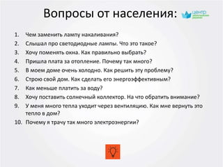Вопросы от населения:
1. Чем заменить лампу накаливания?
2. Слышал про светодиодные лампы. Что это такое?
3. Хочу поменять окна. Как правильно выбрать?
4. Пришла плата за отопление. Почему так много?
5. В моем доме очень холодно. Как решить эту проблему?
6. Строю свой дом. Как сделать его энергоэффективным?
7. Как меньше платить за воду?
8. Хочу поставить солнечный коллектор. На что обратить внимание?
9. У меня много тепла уходит через вентиляцию. Как мне вернуть это
тепло в дом?
10. Почему я трачу так много электроэнергии?
 