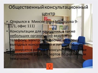 Общественныйконсультационный
центр
• Открылся в Минске (пр-т Машерова 9-
1/1, офис 111)
• Консультации для населения, а также
небольших организаций ведутся по
телефону, электронной почте, во время
выездных консультаций и лично в офисе.
• Планируется работа 1 консультанта, а также
привлечение ряда экспертов по различным
тематикам.
 