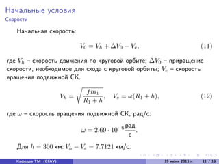 Начальные условия
Скорости
Начальная скорость:
V0 = Vh + ∆V0 − Ve, (11)
где Vh – скорость движения по круговой орбите; ∆V0 – приращение
скорости, необходимое для схода с круговой орбиты; Ve – скорость
вращения подвижной СК.
Vh =
fm1
R1 + h
, Ve = ω(R1 + h), (12)
где ω – скорость вращения подвижной СК, рад/с:
ω = 2.69 · 10−6 рад
с
.
Для h = 300 км: Vh − Ve = 7.7121 км/с.
Кафедра ТМ (СГАУ) 19 июня 2013 г. 11 / 19
 