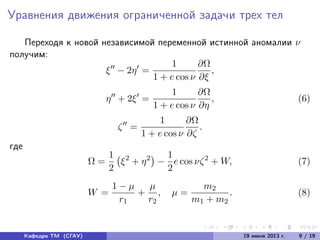 Уравнения движения ограниченной задачи трех тел
Переходя к новой независимой переменной истинной аномалии ν
получим:
ξ − 2η =
1
1 + e cos ν
∂Ω
∂ξ
,
η + 2ξ =
1
1 + e cos ν
∂Ω
∂η
, (6)
ζ =
1
1 + e cos ν
∂Ω
∂ζ
.
где
Ω =
1
2
ξ2
+ η2
−
1
2
e cos νζ2
+ W, (7)
W =
1 − µ
r1
+
µ
r2
, µ =
m2
m1 + m2
. (8)
Кафедра ТМ (СГАУ) 19 июня 2013 г. 9 / 19
 