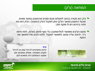 ‫צ'ק‬‫מסוים‬ ‫במועד‬ ‫מהחשבון‬ ‫מסוים‬ ‫סכום‬ ‫לתשלום‬ ‫בכתב‬ ‫פקודה‬ ‫הוא‬
‫כמו‬ ‫הוא‬ ‫הצ'ק‬ .(‫)המוטב‬ ‫הצ'ק‬ ‫למקבל‬ ‫נותן‬ (‫הצ'ק‬ ‫)מושך‬ ‫החשבון‬ ‫שבעל‬
.‫חוקי‬ ‫תוקף‬ ‫לו‬ ‫ויש‬ ‫ביניהם‬ ‫חוזה‬
‫פיסת‬ ‫לתת‬ ,‫בארנק‬ ‫מזומן‬ ‫כסף‬ ‫בלי‬ ‫לנולהסתובב‬ ‫מאפשר‬ ‫הצ'קים‬ ‫פנקס‬
‫את‬ ‫ולמשוך‬ ‫שלו‬ ‫לבנק‬ ‫ללכת‬ ‫למקבל‬ ‫ולאפשר‬ ,‫סכום‬ ‫עליה‬ ‫לכתוב‬ ,‫נייר‬
.‫הכסף‬
1.3.0
3
‫טיפ‬
‫לניהול‬ ‫או‬ ‫עסק‬ ‫לניהול‬ ‫מתאימים‬ ‫צ'קים‬
‫אם‬ ‫שתבחנו‬ ‫מומלץ‬ .‫משפחה‬ ‫תקציב‬
.‫לכם‬ ‫מתאים‬ ‫הזה‬ ‫התשלום‬ ‫אמצעי‬
(‫)צ'ק‬ ‫המחאה‬
 