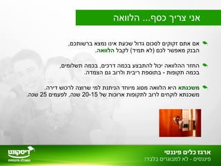 ,‫ברשותכם‬ ‫נמצא‬ ‫אינו‬ ‫שכעת‬ ‫גדול‬ ‫לסכום‬ ‫זקוקים‬ ‫אתם‬ ‫אם‬
‫לקבל‬ (‫תמיד‬ ‫)לא‬ ‫לכם‬ ‫מאפשר‬ ‫הבנק‬‫הלוואה‬.
,‫תשלומים‬ ‫בכמה‬ ,‫דרכים‬ ‫בכמה‬ ‫להתבצע‬ ‫יכול‬ ‫ההלוואה‬ ‫החזר‬
.‫הצמדה‬ ‫גם‬ ‫ולרוב‬ ‫ריבית‬ ‫בתוספת‬ - ‫תקופות‬ ‫בכמה‬
‫משכנתא‬.‫דירה‬ ‫לרכוש‬ ‫שרוצה‬ ‫למי‬ ‫הניתנת‬ ‫מיוחד‬ ‫מסוג‬ ‫הלוואה‬ ‫היא‬
‫של‬ ‫ארוכות‬ ‫לתקופות‬ ‫לרוב‬ ‫לוקחים‬ ‫משכנתא‬20-15‫לפעמים‬ ,‫שנה‬25.‫שנה‬
‫הלוואה‬ ...‫כסף‬ ‫צריך‬ ‫אני‬
 