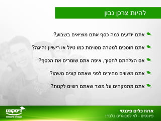 ?‫בשבוע‬ ‫מוציאים‬ ‫אתם‬ ‫כסף‬ ‫כמה‬ ‫יודעים‬ ‫אתם‬
?‫נהיגה‬ ‫רישיון‬ ‫או‬ ‫טיול‬ ‫כמו‬ ‫מסוימת‬ ‫למטרה‬ ‫חוסכים‬ ‫אתם‬
?‫הכסף‬ ‫את‬ ‫שומרים‬ ‫אתם‬ ‫איפה‬ ,‫לחסוך‬ ‫הצלחתם‬ ‫אם‬
?‫משהו‬ ‫קונים‬ ‫שאתם‬ ‫לפני‬ ‫מחירים‬ ‫משווים‬ ‫אתם‬
?‫לקנות‬ ‫רוצים‬ ‫שאתם‬ ‫מוצר‬ ‫על‬ ‫מתמקחים‬ ‫אתם‬
‫נבון‬ ‫צרכן‬ ‫להיות‬
 