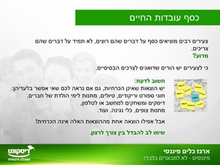 ‫שהם‬ ‫דברים‬ ‫על‬ ‫תמיד‬ ‫לא‬ ,‫רוצים‬ ‫שהם‬ ‫דברים‬ ‫על‬ ‫כסף‬ ‫מוציאים‬ ‫רבים‬ ‫צעירים‬
.‫צריכים‬
?‫מדוע‬
.‫הבסיסיים‬ ‫לצרכים‬ ‫שדואגים‬ ‫הורים‬ ‫יש‬ ‫לצעירים‬ ‫כי‬
:‫לדעת‬ ‫חשוב‬
:‫בלעדיהן‬ ‫אפשר‬ ‫שאי‬ ‫לכם‬ ‫נראה‬ ‫אם‬ ‫גם‬ ,‫הכרחיות‬ ‫שאינן‬ ‫הוצאות‬ ‫יש‬
,‫חברים‬ ‫של‬ ‫הולדת‬ ‫לימי‬ ‫מתנות‬ ,‫טיולים‬ ,‫וריקודים‬ ‫ספורט‬ ‫חוגי‬
,‫לטלפון‬ ‫או‬ ‫למחשב‬ ‫ומשחקים‬ ‫דיסקים‬
.‫ועוד‬ .‫נגינה‬ ‫כלי‬ ,‫צופים‬ ‫מחנות‬
!‫הכרחית‬ ‫אינה‬ ‫האלה‬ ‫מההוצאות‬ ‫אחת‬ ‫הוצאה‬ ‫אפילו‬ ‫אבל‬
.‫לרצון‬ ‫צורך‬ ‫בין‬ ‫להבדל‬ ‫לב‬ ‫שימו‬
‫החיים‬ ‫עובדות‬ ‫כסף‬
 