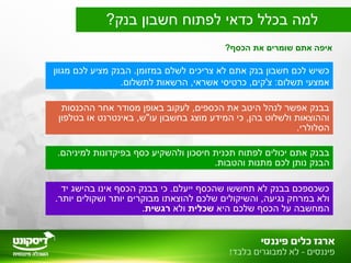 ?‫הכסף‬ ‫את‬ ‫שומרים‬ ‫אתם‬ ‫איפה‬
?‫בנק‬ ‫חשבון‬ ‫לפתוח‬ ‫כדאי‬ ‫בכלל‬ ‫למה‬
‫מגוון‬ ‫לכם‬ ‫מציע‬ ‫הבנק‬ .‫במזומן‬ ‫לשלם‬ ‫צריכים‬ ‫לא‬ ‫אתם‬ ‫בנק‬ ‫חשבון‬ ‫לכם‬ ‫כשיש‬
.‫לתשלום‬ ‫הרשאות‬ ,‫אשראי‬ ‫כרטיסי‬ ,‫צ'קים‬ :‫תשלום‬ ‫אמצעי‬
‫ההכנסות‬ ‫אחר‬ ‫מסודר‬ ‫באופן‬ ‫לעקוב‬ ,‫הכספים‬ ‫את‬ ‫היטב‬ ‫לנהל‬ ‫אפשר‬ ‫בבנק‬
‫בטלפון‬ ‫או‬ ‫באינטרנט‬ ,‫עו"ש‬ ‫בחשבון‬ ‫מוצג‬ ‫המידע‬ ‫כי‬ ,‫בהן‬ ‫ולשלוט‬ ‫וההוצאות‬
.‫הסלולרי‬
.‫למיניהם‬ ‫בפיקדונות‬ ‫כסף‬ ‫ולהשקיע‬ ‫חיסכון‬ ‫תכנית‬ ‫לפתוח‬ ‫יכולים‬ ‫אתם‬ ‫בבנק‬
.‫והטבות‬ ‫מתנות‬ ‫לכם‬ ‫נותן‬ ‫הבנק‬
‫יד‬ ‫בהישג‬ ‫אינו‬ ‫הכסף‬ ‫בבנק‬ ‫כי‬ .‫ייעלם‬ ‫שהכסף‬ ‫תחששו‬ ‫לא‬ ‫בבנק‬ ‫כשכספכם‬
.‫יותר‬ ‫ושקולים‬ ‫יותר‬ ‫מבוקרים‬ ‫להוצאתו‬ ‫שלכם‬ ‫והשיקולים‬ ,‫נגיעה‬ ‫במרחק‬ ‫ולא‬
‫היא‬ ‫שלכם‬ ‫הכסף‬ ‫על‬ ‫המחשבה‬‫שכלית‬‫ולא‬‫רגשית‬.
 