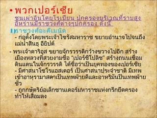 • พวกเปอร์เซีย
ชนเผ่าอินโดยุโรเปียน ปกครองบริเวณที่ราบสูง
อิหร่านมีราชวงศ์ต่างๆปกครอง ดังนี้
1)ราชวงศ์อะคีเมนิด
- ก่อตั้งโดยพระเจ้าไซรัสมหาราช ขยายอำานาจไปจนถึง
แม่นำ้าสินธุอียิปต์
- พระเจ้าดาริอุส ขยายจักรวรรดิกว้างขวางไปอีก สร้าง
เมืองหลวงที่สวยงามชื่อ “เปอร์ชีโปลิช” สร้างถนนเชื่อม
ดินแดนในจักรวรรดิ ได้ชื่อว่าเป็นยุคทองของเปอร์เซีย
- มีศาสนาโซโรแอสเตอร์ เป็นศาสนาประจำาชาติ มีเทพ
เข้าอาหุรามาสดาเป็นเทพฝ่ายดีและอาหริมันป็นเทพฝ่าย
ชั่ว
- ถูกกษัตริย์อเล็กซานเดอร์มหาราชแห่งกรีกยึดครอง
ทำาให้เสื่อมลง
 