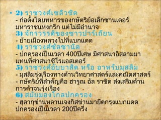 • 2) ราชวงศ์เซลิวชิด
- ก่อตั้งโดยทหารของกษัตริย์อเล็กซานเดอร์
มหาราชแห่งกรีก แต่ไม่มีอำานาจ
3) จักรวรรดิของชาวปาร์เถียน
- ย้ายเมืองหลวงไปที่แบกแดด
4) ราชวงศ์ซัลซานิด
- ปกครองเป็นเวลา 400ปีเศษ มีศาสนาอิสลามมา
แทนที่ศาสนาซีโรแอสเตอร์
5) ราชวงศ์อับบาสิด หรือ อาหรับมุสลิม
- มุสลิมรุ่งเรืองทางด้านวิทยาศาสตร์และคณิตศาสตร์
- กษัตริย์ที่สำาคัญคือ ฮารูณ อัล ราชิด ส่งเสริมด้าน
การค้าจนรุ่งเรือง
6) สมัยมองโกลปกครอง
- ฮุลากุข่านหลานเจงกิสข่านมายึดกรุงแบกแดด
ปกครองเป็นเวลา 200ปีครึ่ง
 
