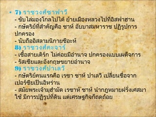 • 7) ราชวงศ์ซาฟาวี
- ขับไล่มองโกลไปได้ ย้ายเมืองหลวงไปที่อิสฟาฮาน
- กษัตริย์ที่สำาคัญคือ ชาห์ อับบาสมหาราช ปฏิรูปการ
ปกครอง
- นับถืออิสลามนิกายชีอะห์
8) ราชวงศ์คะจาร์
- เชื้อสายเติร์ก ไม่ค่อยมีอำานาจ ปกครองแบบเผด็จการ
- รัสเซียและอังกฤษขยายอำานาจ
9) ราชวงศ์ปาเลวี
- กษัตริย์คนแรกคือ เรซา ชาห์ ปาเลวี เปลี่ยนชื่อจาก
เปอร์ซียเป็นอิหร่าน
- สมัยพระเจ้ามุฮำามัด เรซาห์ ชาห์ นำากฎหมายฝรั่งเศสมา
ใช้ มีการปฏิรูปที่ดิน แต่เศรษฐกิจก็ถดถ้อย
 