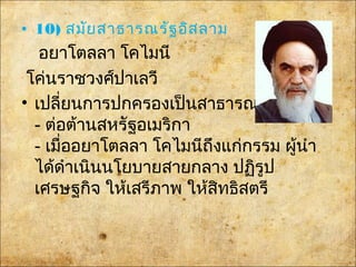 • 10) สมัยสาธารณรัฐอิสลาม
อยาโตลลา โคไมนี
โค่นราชวงศ์ปาเลวี
• เปลี่ยนการปกครองเป็นสาธารณรัฐ
- ต่อต้านสหรัฐอเมริกา
- เมื่ออยาโตลลา โคไมนีถึงแก่กรรม ผู้นำา
ได้ดำาเนินนโยบายสายกลาง ปฏิรูป
เศรษฐกิจ ให้เสรีภาพ ให้สิทธิสตรี
 