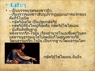 • 4.)ฮิบรู
• - เป็นบรรพบุรุษของชาวยิว
- เรื่องราวของชาวฮิบนูปรากฏอยู่มนภาคแรกของ
คัมภีร์ไบเบิล
- กษัตริย์เดวิด เป็นปฐมกษัตริย์
- กษัตริย์ที่ยิ่งใหญ่ที่สุดคือ กษัตริย์โซโลมอน
- นับถือลัทธิยูดาย
หลังจากกรีก-โรมัน เรืองอำานาจในเอเชียตะวันตก
แต่อารญธรรม๶มโสโปเตเมียก็ไม่สูญสลายก็มี
วัฒนธรรมกรีก-โรมัน เป็นรากฐานวัฒนธรรมโลก
ต่อมา
กษัตริย์ไซโลมอน อันยิ่ง
ใหญ่
 