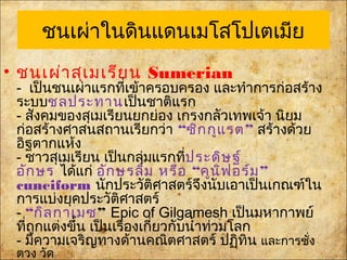 ชนเผ่าในดินแดน๶มโสโปเตเมีย
• ชนเผ่าสุเมเรียน Sumerian
- เป็นชนเผ่าแรกที่เข้าครอบครอง และทำาการก่อสร้าง
ระบบชลประทานเป็นชาติแรก
- สังคมของสุเมเรียนยกย่อง เกรงกลัวเทพเจ้า นิยม
ก่อสร้างศาสนสถานเรียกว่า“ ”ซิกกูแรต สร้างด้วย
อิฐตากแห้ง
- ชาวสุเมเรียน เป็นกลุ่มแรกที่ประดิษฐ์
อักษรได้แก่ “ ”อักษรลิ่ม หรือ คูนิฟอร์ม
cuneiformนักประวัติศาสตร์จึงนับเอาเป็นเกณฑ์ใน
การแบ่งยุคประวัติศาสตร์
-“กิลกาเมซ”Epic of Gilgamesh เป็นมหากาพย์
ที่ถูกแต่งขึ้น เป็นเรื่องเกี่ยวกับนำ้าท่วมโลก
- มีความเจริญทางด้านคณิตศาสตร์ ปฏิทิน และการชั่ง
ตวง วัด
 