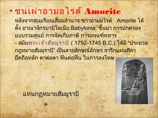 • ชนเผ่าอามอไรต์ Amorite
หลังจากสุเมเรียนเสื่อมอำานาจ ชาวอามอไรต์ Amorite ได้
ตั้งอาณาจักรบาบิโลเนีย Babyloniaขึ้นมา การปกครอง
แบบรวมศูนย์ การจัดเก็บภาษี การเกณฑ์ทหาร
- สมัยพระเจ้าฮัมมูราบี( 1792-1745 B.C.) ได้มี “ประมวล
กฎหมายฮัมมุราบี” เป็นลายลักษณ์อักษร จารึกแผ่นศิลา
ยึดถือหลัก ตาต่อตา ฟันต่อฟัน ในการลงโทษ
แท่นกฏหมายฮัมมูราบี
 