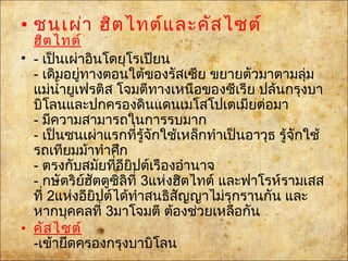 • ชนเผ่า ฮิตไทต์และคัสไซต์
ฮิตไทต์
• - เป็นเผ่าอินโดยุโรเปียน
- เดิมอยู่ทางตอนใต้ของรัสเซีย ขยายตัวมาตามลุ่ม
แม่นำ้ายูเฟรติส โจมตีทางเหนือของซีเรีย ปล้นกรุงบา
บิโลนและปกครองดินแดน๶มโสโปเตเมียต่อมา
- มีความสามารถในการรบมาก
- เป็นชนเผ่าแรกที่รู้จักใช้เหล็กทำาเป็นอาวุธ รู้จักใช้
รถเทียมม้าทำาศึก
- ตรงกับสมัยที่อียิปต์เรืองอำานาจ
- กษัตริย์ฮัตตูซิลิที่ 3แห่งฮิตไทต์ และฟาโรห์รามเสส
ที่ 2แห่งอียิปต์ได้ทำาสนธิสัญญาไม่รุกรานกัน และ
หากบุคคลที่ 3มาโจมตี ต้องช่วยเหลือกัน
• คัสไซต์
-เข้ายึดครองกรุงบาบิโลน
 