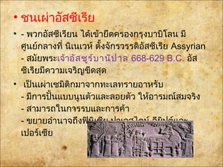 • ชนเผ่าอัสซีเรีย
• - พวกอัสซีเรียน ได้เข้ายึดครองกรุงบาบิโลน มี
ศูนย์กลางที่ นิเนเวห์ตั้งจักรวรรดิอัสซีเรีย Assyrian
- สมัยพระเจ้าอัสชูร์บานิปาล668-629 B.C. อัส
ซีเรียมีความเจริญขีดสุด
• เป็นเผ่าเซมิติกมาจากทะเลทรายอาหรับ
- มีการปั้นแบบนูนตัวและลอยตัว ให้อารมณ์สมจริง
- สามารถในการรบและการค้า
- ขยายอำานาจถึงฟินิเชีย ปาเลสไตน์ อียิปต์และ
เปอร์เซีย
 