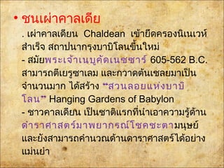 • ชนเผ่าคาลเดีย
. เผ่าคาลเดียนChaldean เข้ายึดครองนิเนเวห์
สำาเร็จ สถาปนากรุงบาบิโลนขึ้นใหม่
- สมัยพระเจ้าเนบูคัดเนซซาร์605-562 B.C.
สามารถตีเยรูซาเลม และกวาดต้นเชลยมาเป็น
จำานวนมาก ได้สร้าง“สวนลอยแห่งบาบิ
”โลน Hanging Gardens of Babylon
- ชาวคาลเดียน เป็นชาติแรกที่นำาเอาความรู้ด้าน
ดำาราศาสตร์มาพยากรณ์โชคชะตามนุษย์
และยังสามารถคำานวณด้านดาราศาสตร์ได้อย่าง
แม่นยำา
 