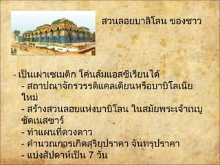 • สวนลอยบาลิโลน ของชาว
คลาเดีย
- เป็นเผ่าเซเมติก โค่นล้มแอสซีเรียนได้
- สถาปณาจักรวรรดิแคลเดียนหรือบาบิโลเนีย
ใหม่
- สร้างสวนลอยแห่งบาบิโลน ในสมัยพระเจ้าเนบู
ชัดเนสซาร์
- ทำาแผนที่ดวงดาว
- คำานวณการเกิดสุริยุปราคา จันทรุปราคา
- แบ่งสัปดาห์เป็น 7 วัน
 