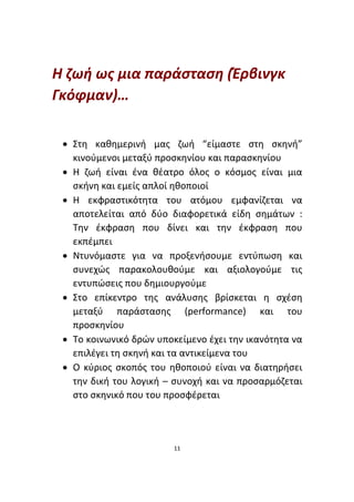 11
Η ζωή ως μια παράσταση (Έρβινγκ
Γκόφμαν)…
• Στη καθημερινή μας ζωή “είμαστε στη σκηνή”
κινούμενοι μεταξύ προσκηνίου και παρασκηνίου
• Η ζωή είναι ένα θέατρο όλος ο κόσμος είναι μια
σκήνη και εμείς απλοί ηθοποιοί
• Η εκφραστικότητα του ατόμου εμφανίζεται να
αποτελείται από δύο διαφορετικά είδη σημάτων :
Την έκφραση που δίνει και την έκφραση που
εκπέμπει
• Ντυνόμαστε για να προξενήσουμε εντύπωση και
συνεχώς παρακολουθούμε και αξιολογούμε τις
εντυπώσεις που δημιουργούμε
• Στο επίκεντρο της ανάλυσης βρίσκεται η σχέση
μεταξύ παράστασης (performance) και του
προσκηνίου
• Το κοινωνικό δρών υποκείμενο έχει την ικανότητα να
επιλέγει τη σκηνή και τα αντικείμενα του
• Ο κύριος σκοπός του ηθοποιού είναι να διατηρήσει
την δική του λογική – συνοχή και να προσαρμόζεται
στο σκηνικό που του προσφέρεται
 