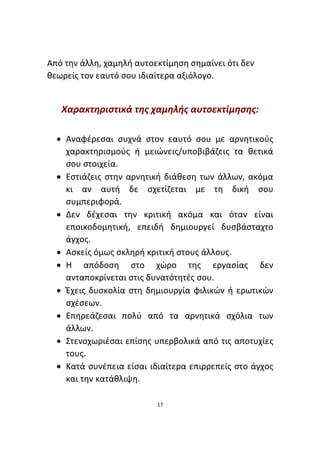 17
Από την άλλη, χαμηλή αυτοεκτίμηση σημαίνει ότι δεν
θεωρείς τον εαυτό σου ιδιαίτερα αξιόλογο.
Χαρακτηριστικά της χαμηλής αυτοεκτίμησης:
• Αναφέρεσαι συχνά στον εαυτό σου με αρνητικούς
χαρακτηρισμούς ή μειώνεις/υποβιβάζεις τα θετικά
σου στοιχεία.
• Εστιάζεις στην αρνητική διάθεση των άλλων, ακόμα
κι αν αυτή δε σχετίζεται με τη δική σου
συμπεριφορά.
• Δεν δέχεσαι την κριτική ακόμα και όταν είναι
εποικοδομητική, επειδή δημιουργεί δυσβάσταχτο
άγχος.
• Ασκείς όμως σκληρή κριτική στους άλλους.
• Η απόδοση στο χώρο της εργασίας δεν
ανταποκρίνεται στις δυνατότητές σου.
• Έχεις δυσκολία στη δημιουργία φιλικών ή ερωτικών
σχέσεων.
• Επηρεάζεσαι πολύ από τα αρνητικά σχόλια των
άλλων.
• Στενοχωριέσαι επίσης υπερβολικά από τις αποτυχίες
τους.
• Κατά συνέπεια είσαι ιδιαίτερα επιρρεπείς στο άγχος
και την κατάθλιψη.
 