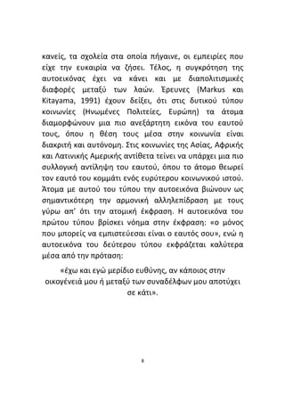 8
κανείς, τα σχολεία στα οποία πήγαινε, οι εμπειρίες που
είχε την ευκαιρία να ζήσει. Τέλος, η συγκρότηση της
αυτοεικόνας έχει να κάνει και με διαπολιτισμικές
διαφορές μεταξύ των λαών. Έρευνες (Markus και
Kitayama, 1991) έχουν δείξει, ότι στις δυτικού τύπου
κοινωνίες (Ηνωμένες Πολιτείες, Ευρώπη) τα άτομα
διαμορφώνουν μια πιο ανεξάρτητη εικόνα του εαυτού
τους, όπου η θέση τους μέσα στην κοινωνία είναι
διακριτή και αυτόνομη. Στις κοινωνίες της Ασίας, Αφρικής
και Λατινικής Αμερικής αντίθετα τείνει να υπάρχει μια πιο
συλλογική αντίληψη του εαυτού, όπου το άτομο θεωρεί
τον εαυτό του κομμάτι ενός ευρύτερου κοινωνικού ιστού.
Άτομα με αυτού του τύπου την αυτοεικόνα βιώνουν ως
σημαντικότερη την αρμονική αλληλεπίδραση με τους
γύρω απ’ ότι την ατομική έκφραση. Η αυτοεικόνα του
πρώτου τύπου βρίσκει νόημα στην έκφραση: «ο μόνος
που μπορείς να εμπιστεύεσαι είναι ο εαυτός σου», ενώ η
αυτοεικόνα του δεύτερου τύπου εκφράζεται καλύτερα
μέσα από την πρόταση:
«έχω και εγώ μερίδιο ευθύνης, αν κάποιος στην
οικογένειά μου ή μεταξύ των συναδέλφων μου αποτύχει
σε κάτι».
 