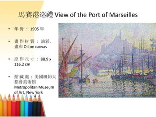馬賽港巡禮 View of the Port of Marseilles
• 年 份 ： 1905 年
• 畫 作 材 質 ： 油彩．
畫布 Oil on canvas
• 原 作 尺 寸 ： 88.9 x
116.2 cm
• 館 藏 處： 美國紐約大
都會美術館
Metropolitan Museum
of Art, New York
 
