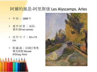 阿爾的風景-阿里斯康 Les Alyscamps. Arles
• 年 份 ： 1888 年
• 畫 作 材 質 ： 油彩．
畫布 Oil on canvas
• 原 作 尺 寸 ： 92 x 73
cm
• 館 藏 處： 法國巴黎奧
賽美術館 Musee
d’Orsay, Paris
 