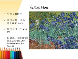 鳶尾花 Irises
• 年 份 ： 1889 年
• 畫 作 材 質 ： 油彩．
畫布 Oil on canvas
• 原 作 尺 寸 ： 71 x 93
cm
• 館 藏 處： 美國加州保
羅蓋茲美術館 J. Paul
Getty Museum, Los
Angeles
 